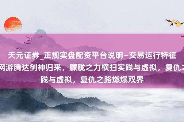天元证券_正规实盘配资平台说明—交易运行特征与参考要点 网游腾达剑神归来，朦胧之力横扫实践与虚拟，复仇之路燃爆双界