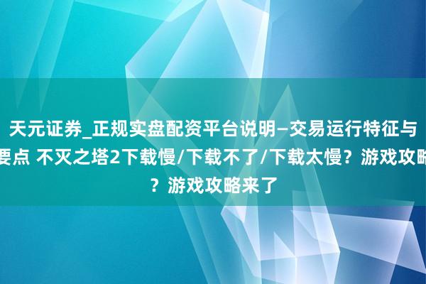 天元证券_正规实盘配资平台说明—交易运行特征与参考要点 不灭之塔2下载慢/下载不了/下载太慢？游戏攻略来了