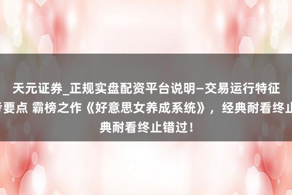 天元证券_正规实盘配资平台说明—交易运行特征与参考要点 霸榜之作《好意思女养成系统》，经典耐看终止错过！