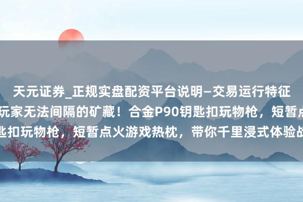 天元证券_正规实盘配资平台说明—交易运行特征与参考要点 和平精英玩家无法间隔的矿藏！合金P90钥匙扣玩物枪，短暂点火游戏热枕，带你千里浸式体验战场魔力