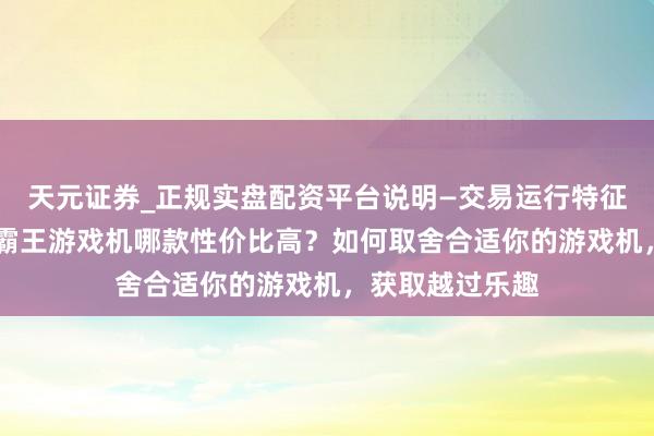 天元证券_正规实盘配资平台说明—交易运行特征与参考要点 小霸王游戏机哪款性价比高？如何取舍合适你的游戏机，获取越过乐趣