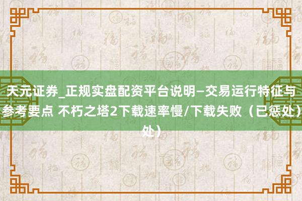天元证券_正规实盘配资平台说明—交易运行特征与参考要点 不朽之塔2下载速率慢/下载失败（已惩处）