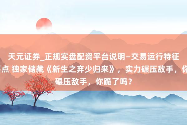 天元证券_正规实盘配资平台说明—交易运行特征与参考要点 独家储藏《新生之弃少归来》，实力碾压敌手，你跪了吗？