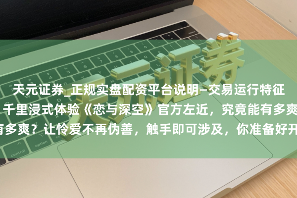 天元证券_正规实盘配资平台说明—交易运行特征与参考要点 「惊呆了！千里浸式体验《恋与深空》官方左近，究竟能有多爽？让怜爱不再伪善，触手即可涉及，你准备好开启这奇妙之旅了吗？」