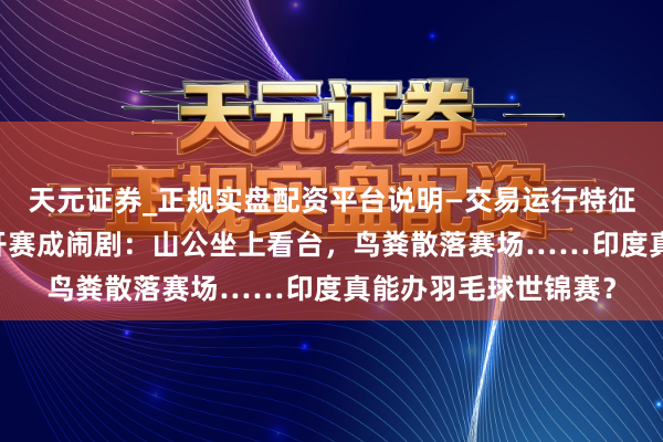 天元证券_正规实盘配资平台说明—交易运行特征与参考要点 印度公开赛成闹剧：山公坐上看台，鸟粪散落赛场……印度真能办羽毛球世锦赛？