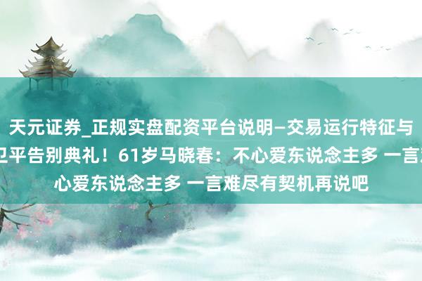 天元证券_正规实盘配资平台说明—交易运行特征与参考要点 缺席聂卫平告别典礼！61岁马晓春：不心爱东说念主多 一言难尽有契机再说吧