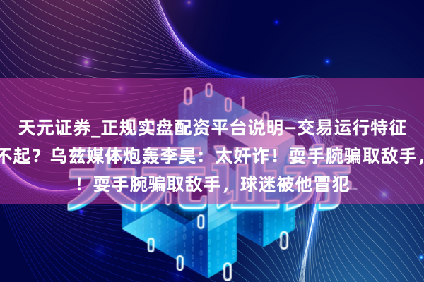 天元证券_正规实盘配资平台说明—交易运行特征与参考要点 输不起？乌兹媒体炮轰李昊：太奸诈！耍手腕骗取敌手，球迷被他冒犯