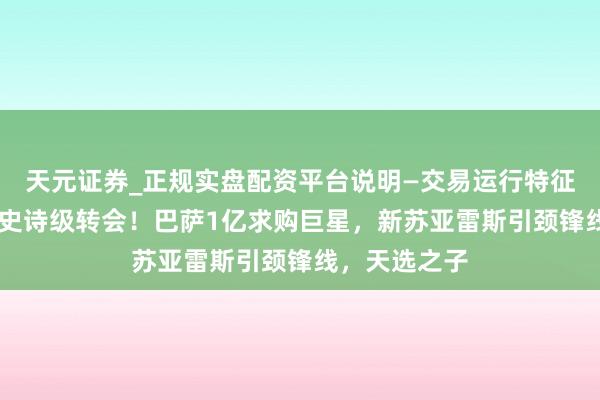 天元证券_正规实盘配资平台说明—交易运行特征与参考要点 史诗级转会！巴萨1亿求购巨星，新苏亚雷斯引颈锋线，天选之子