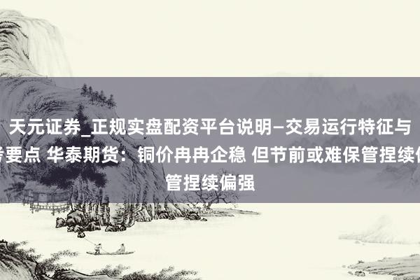 天元证券_正规实盘配资平台说明—交易运行特征与参考要点 华泰期货：铜价冉冉企稳 但节前或难保管捏续偏强