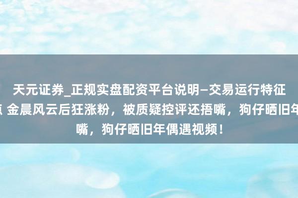 天元证券_正规实盘配资平台说明—交易运行特征与参考要点 金晨风云后狂涨粉，被质疑控评还捂嘴，狗仔晒旧年偶遇视频！