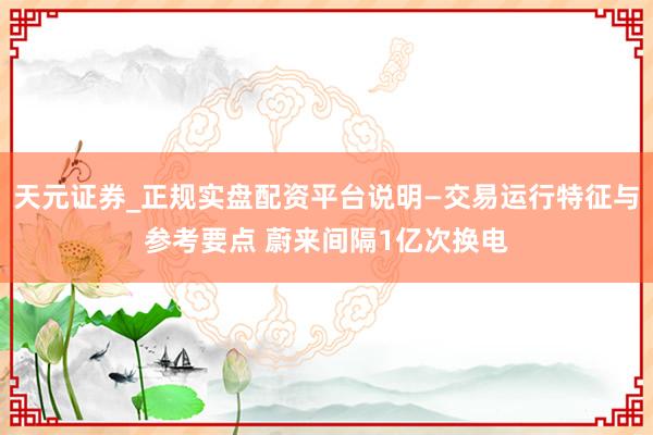 天元证券_正规实盘配资平台说明—交易运行特征与参考要点 蔚来间隔1亿次换电