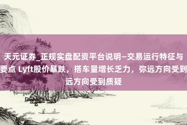 天元证券_正规实盘配资平台说明—交易运行特征与参考要点 Lyft股价暴跌，搭车量增长乏力，弥远方向受到质疑