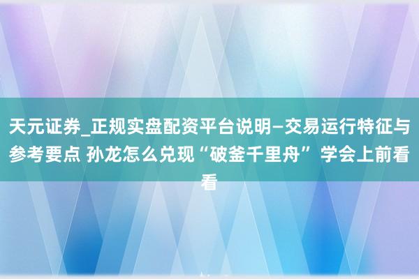 天元证券_正规实盘配资平台说明—交易运行特征与参考要点 孙龙怎么兑现“破釜千里舟” 学会上前看